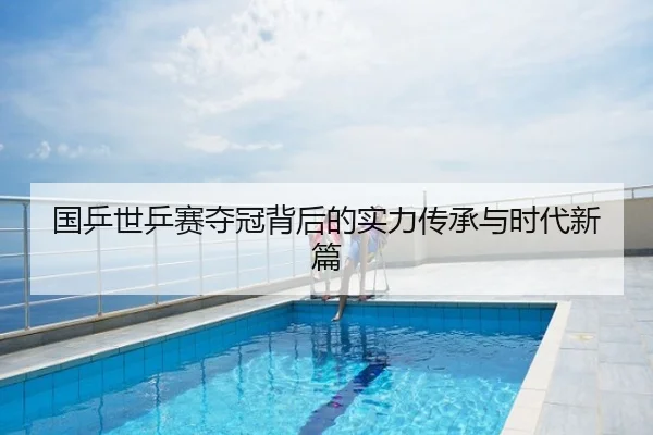 国乒世乒赛夺冠背后的实力传承与时代新篇