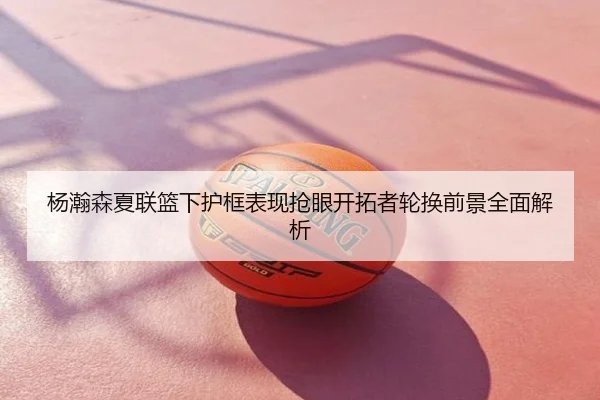 杨瀚森夏联篮下护框表现抢眼开拓者轮换前景全面解析