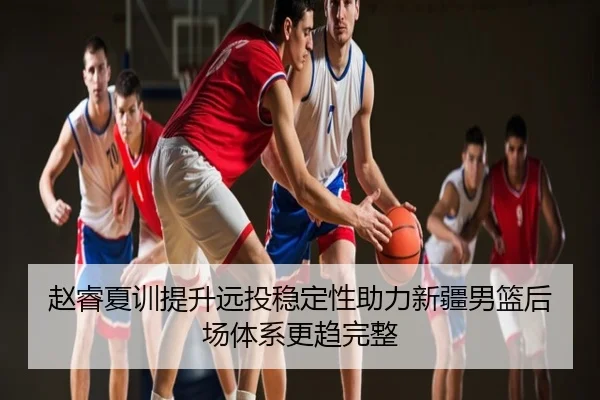 赵睿夏训提升远投稳定性助力新疆男篮后场体系更趋完整