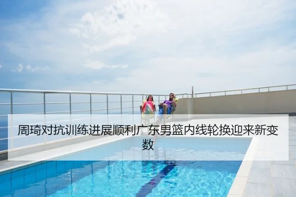 周琦对抗训练进展顺利广东男篮内线轮换迎来新变数