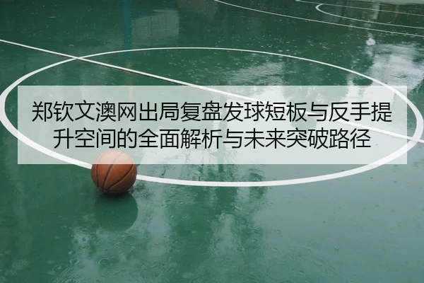 郑钦文澳网出局复盘发球短板与反手提升空间的全面解析与未来突破路径