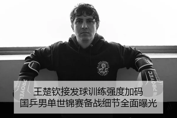 王楚钦接发球训练强度加码 国乒男单世锦赛备战细节全面曝光