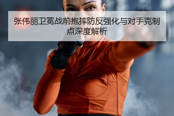 张伟丽卫冕战前抱摔防反强化与对手克制点深度解析