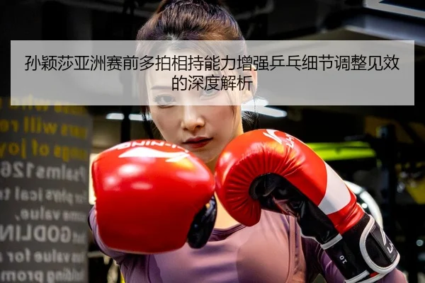 孙颖莎亚洲赛前多拍相持能力增强乒乓细节调整见效的深度解析