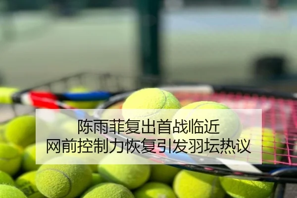 陈雨菲复出首战临近 网前控制力恢复引发羽坛热议