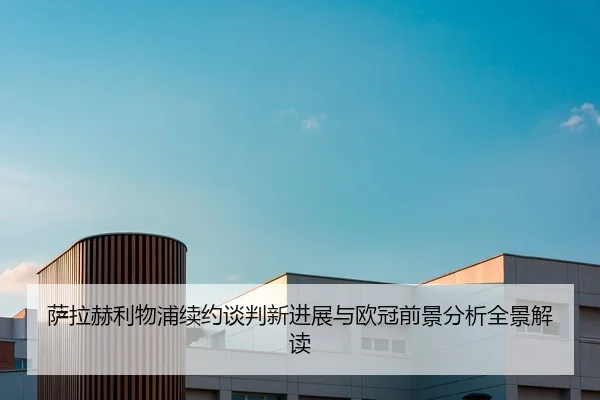 萨拉赫利物浦续约谈判新进展与欧冠前景分析全景解读