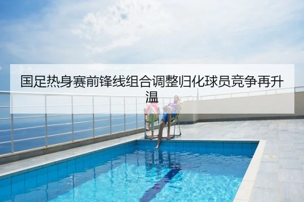 国足热身赛前锋线组合调整归化球员竞争再升温
