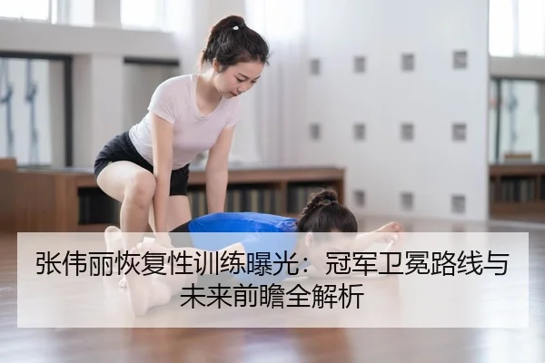 张伟丽恢复性训练曝光：冠军卫冕路线与未来前瞻全解析