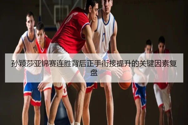 孙颖莎亚锦赛连胜背后正手衔接提升的关键因素复盘